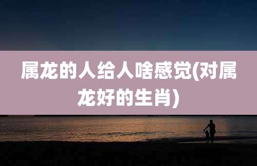 属龙的人给人啥感觉(对属龙好的生肖)