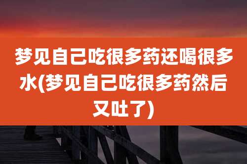 梦见自己吃很多药还喝很多水(梦见自己吃很多药然后又吐了)