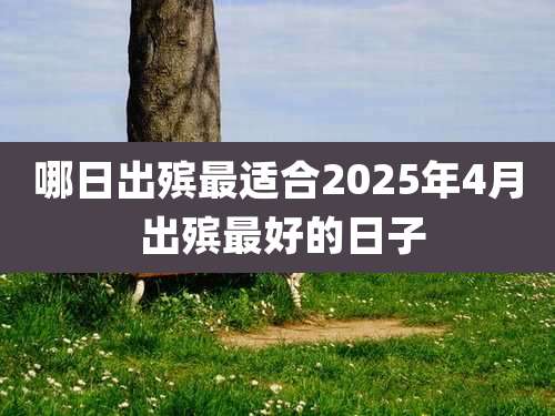 哪日出殡最适合2025年4月 出殡最好的日子