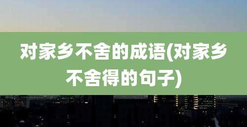 对家乡不舍的成语(对家乡不舍得的句子)