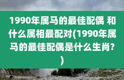 1990年属马的最佳配偶 和什么属相最配对(1990年属马的最佳配偶是什么生肖?)