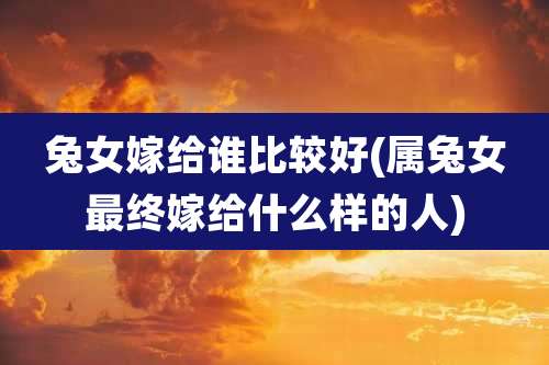 兔女嫁给谁比较好(属兔女最终嫁给什么样的人)