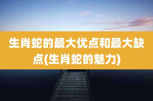 生肖蛇的最大优点和最大缺点(生肖蛇的魅力)
