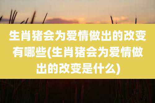 生肖猪会为爱情做出的改变有哪些(生肖猪会为爱情做出的改变是什么)