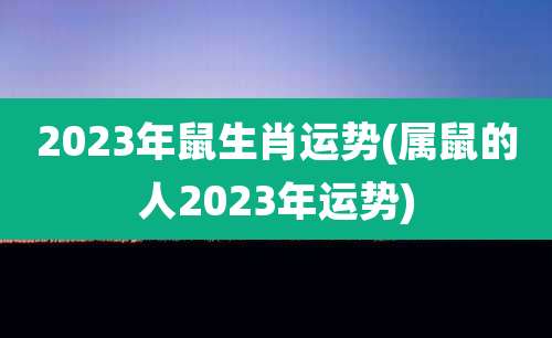 2023年鼠生肖运势(属鼠的人2023年运势)