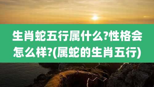 生肖蛇五行属什么?性格会怎么样?(属蛇的生肖五行)