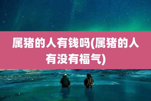 属猪的人有钱吗(属猪的人有没有福气)