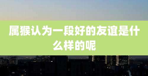 属猴认为一段好的友谊是什么样的呢