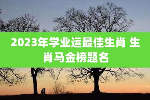 2023年学业运最佳生肖 生肖马金榜题名