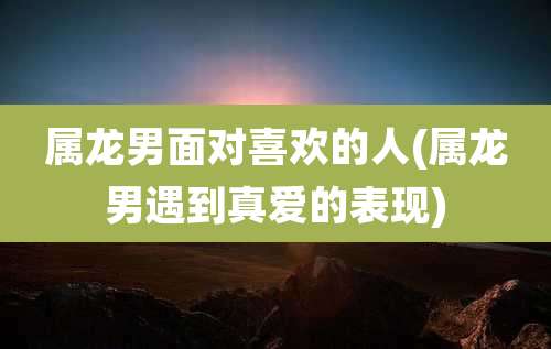 属龙男面对喜欢的人(属龙男遇到真爱的表现)