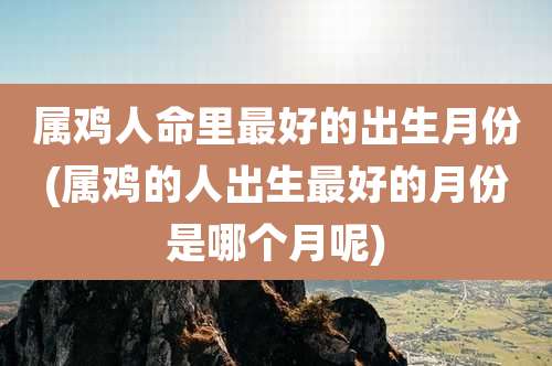 属鸡人命里最好的出生月份(属鸡的人出生最好的月份是哪个月呢)