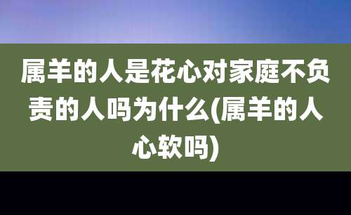 属羊的人是花心对家庭不负责的人吗为什么(属羊的人心软吗)