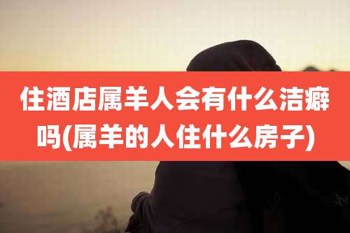 住酒店属羊人会有什么洁癖吗(属羊的人住什么房子)