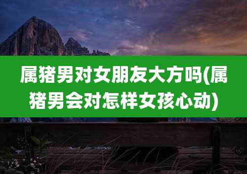 属猪男对女朋友大方吗(属猪男会对怎样女孩心动)