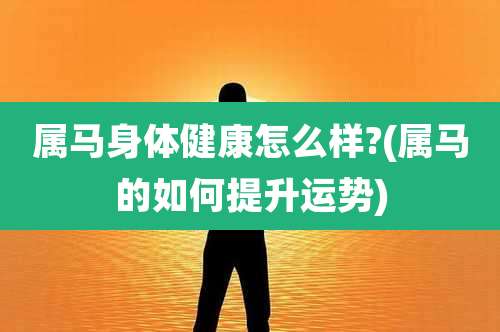 属马身体健康怎么样?(属马的如何提升运势)