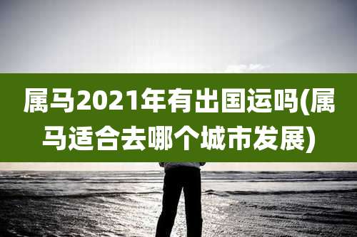 属马2021年有出国运吗(属马适合去哪个城市发展)