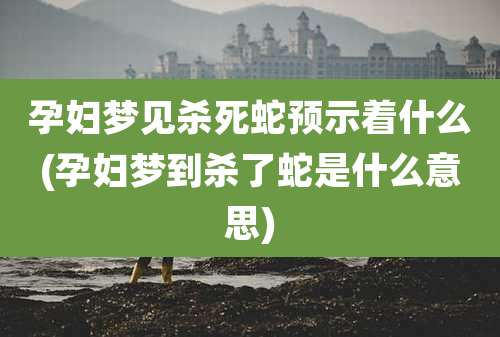 孕妇梦见杀死蛇预示着什么(孕妇梦到杀了蛇是什么意思)