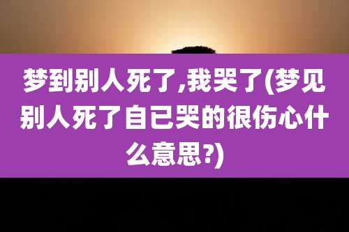 梦到别人死了,我哭了(梦见别人死了自已哭的很伤心什么意思?)