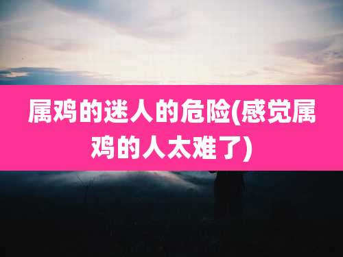 属鸡的迷人的危险(感觉属鸡的人太难了)