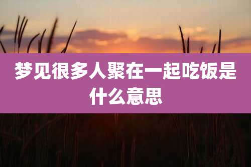 梦见很多人聚在一起吃饭是什么意思