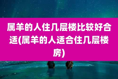属羊的人住几层楼比较好合适(属羊的人适合住几层楼房)