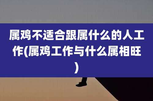 属鸡不适合跟属什么的人工作(属鸡工作与什么属相旺)