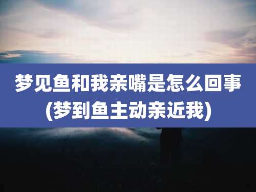 梦见鱼和我亲嘴是怎么回事(梦到鱼主动亲近我)
