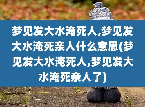 梦见发大水淹死人,梦见发大水淹死亲人什么意思(梦见发大水淹死人,梦见发大水淹死亲人了)
