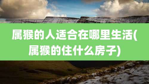 属猴的人适合在哪里生活(属猴的住什么房子)