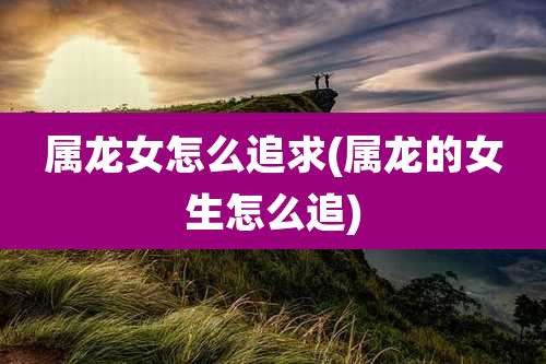 属龙女怎么追求(属龙的女生怎么追)