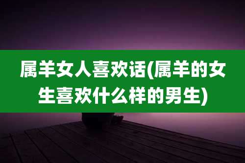 属羊女人喜欢话(属羊的女生喜欢什么样的男生)
