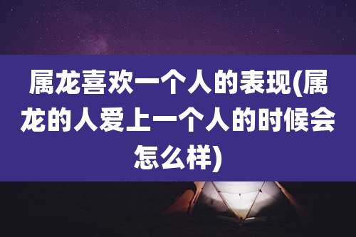 属龙喜欢一个人的表现(属龙的人爱上一个人的时候会怎么样)