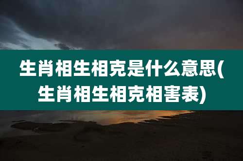 生肖相生相克是什么意思(生肖相生相克相害表)