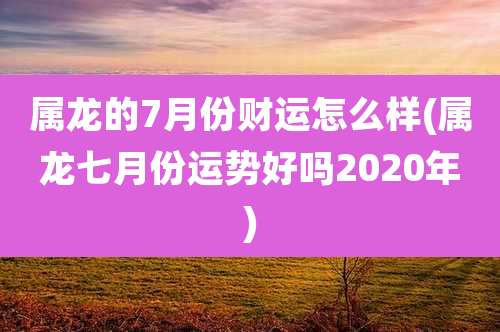 属龙的7月份财运怎么样(属龙七月份运势好吗2020年)