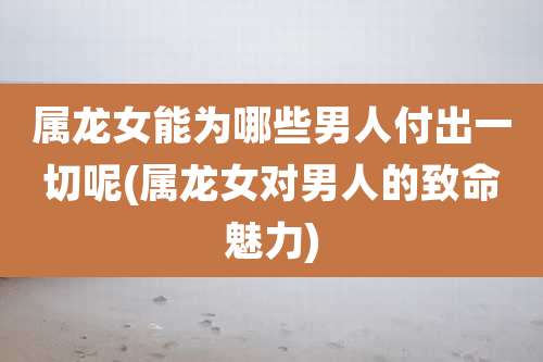 属龙女能为哪些男人付出一切呢(属龙女对男人的致命魅力)