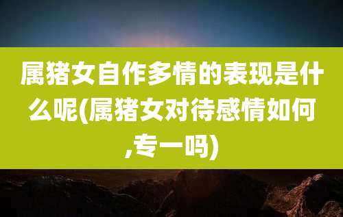 属猪女自作多情的表现是什么呢(属猪女对待感情如何,专一吗)