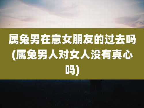 属兔男在意女朋友的过去吗(属兔男人对女人没有真心吗)