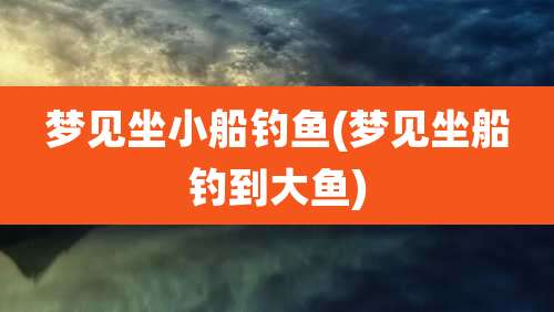 梦见坐小船钓鱼(梦见坐船钓到大鱼)