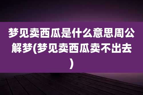 梦见卖西瓜是什么意思周公解梦(梦见卖西瓜卖不出去)