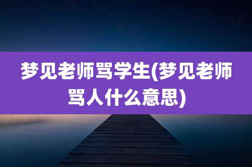 梦见老师骂学生(梦见老师骂人什么意思)