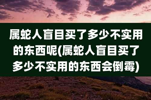 属蛇人盲目买了多少不实用的东西呢(属蛇人盲目买了多少不实用的东西会倒霉)