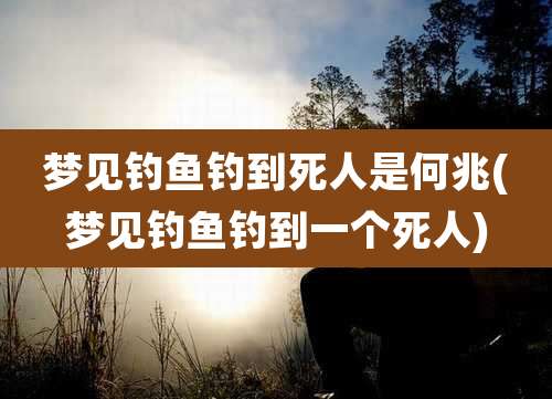 梦见钓鱼钓到死人是何兆(梦见钓鱼钓到一个死人)