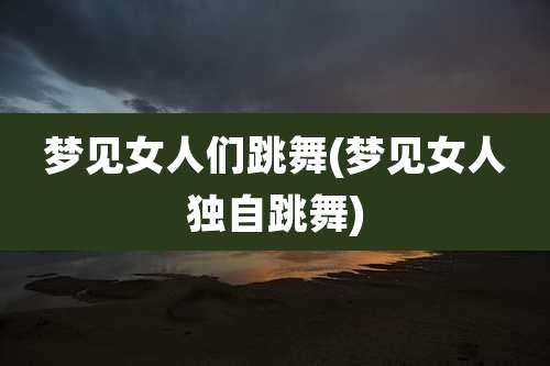 梦见女人们跳舞(梦见女人独自跳舞)