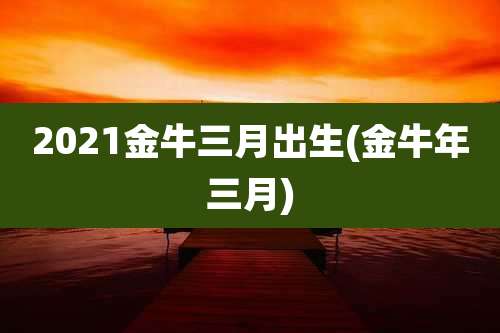 2021金牛三月出生(金牛年三月)