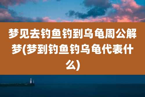 梦见去钓鱼钓到乌龟周公解梦(梦到钓鱼钓乌龟代表什么)