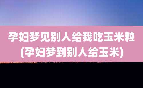 孕妇梦见别人给我吃玉米粒(孕妇梦到别人给玉米)
