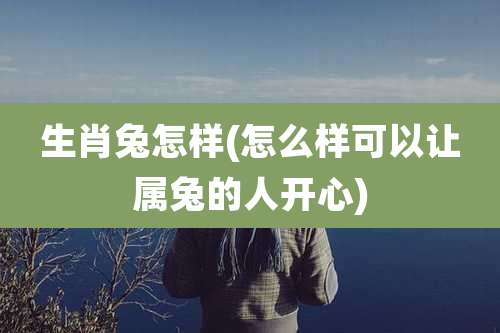 生肖兔怎样(怎么样可以让属兔的人开心)