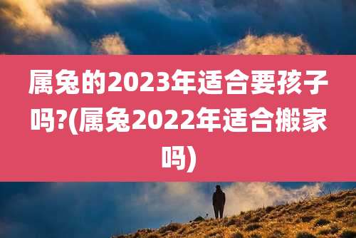 属兔的2023年适合要孩子吗?(属兔2022年适合搬家吗)