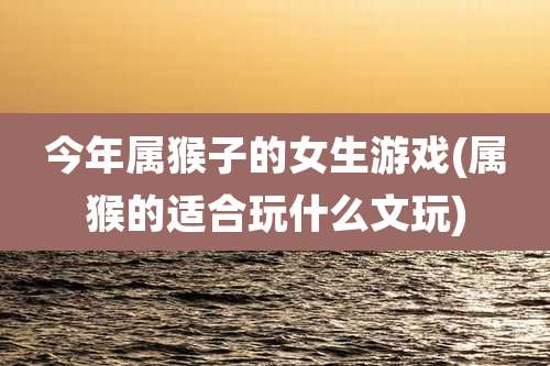 今年属猴子的女生游戏(属猴的适合玩什么文玩)