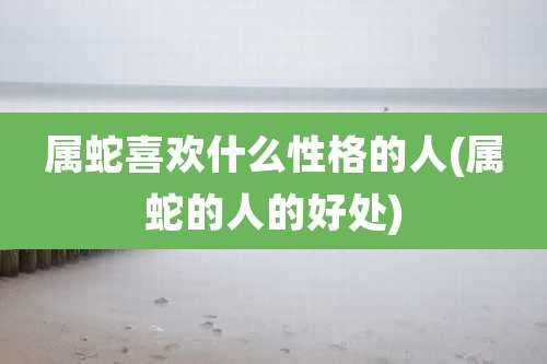属蛇喜欢什么性格的人(属蛇的人的好处)